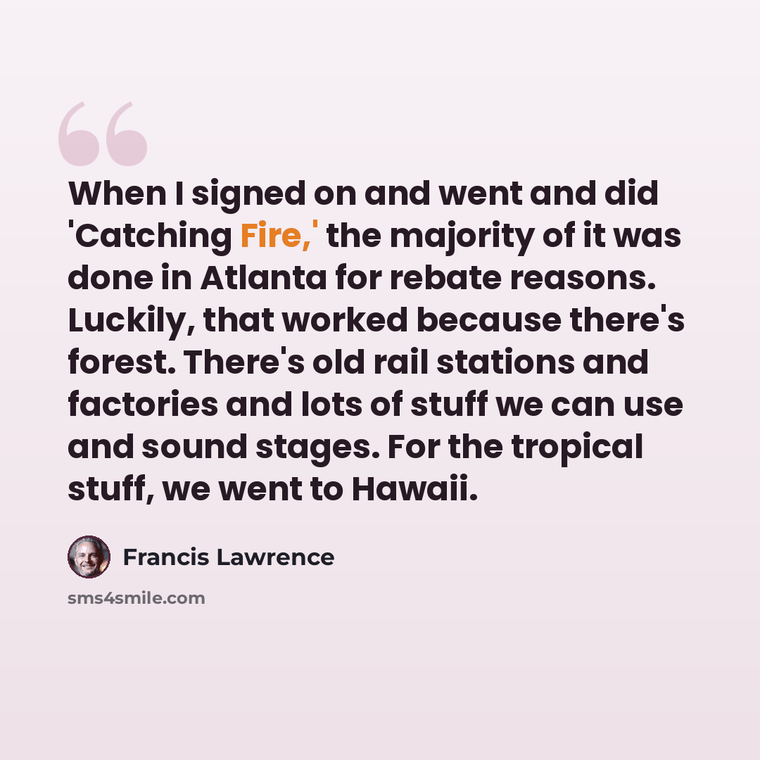 “When I signed on and went and did 'Catching Fire,' the majority of it was done in Atlanta for rebate reasons. Luckily, that worked because there's forest. There's old rail stations and factories and lots of stuff we can use and sound stages. For the tropical stuff, we went to Hawaii.” quote by Francis Lawrence