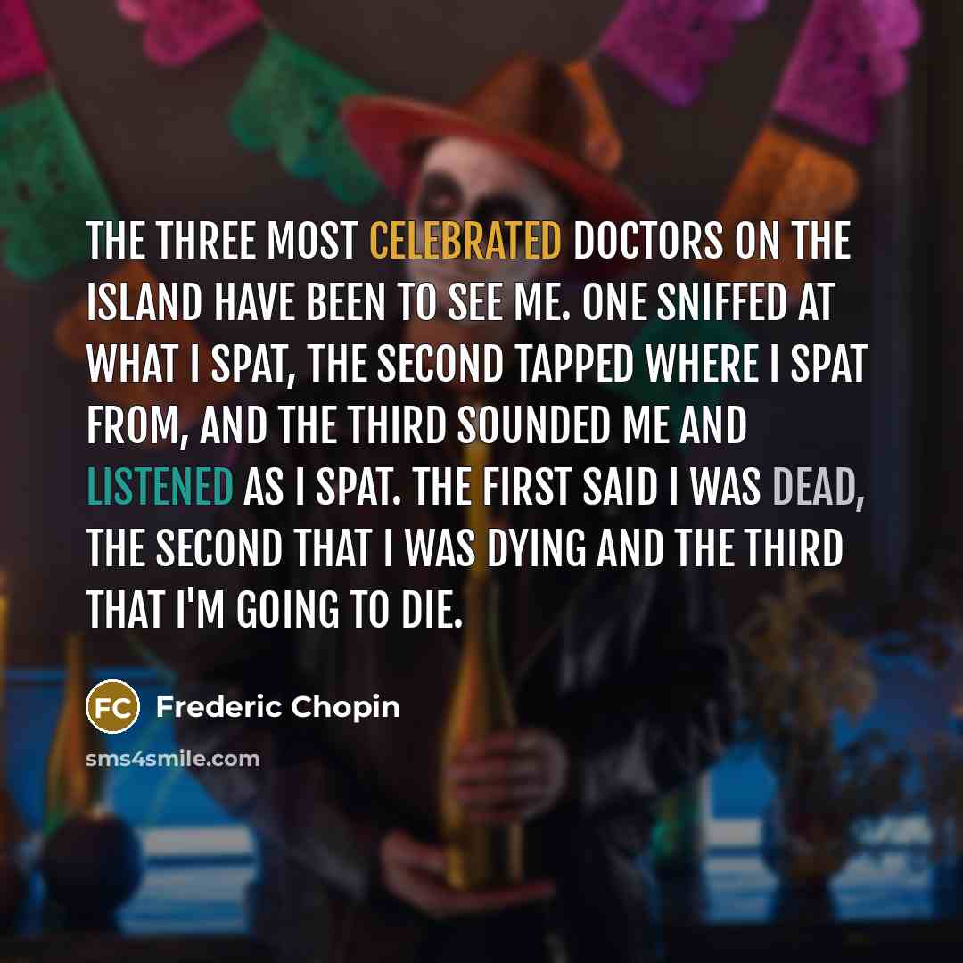 “The three most celebrated doctors on the island have been to see me. One sniffed at what I spat, the second tapped where I spat from, and the third sounded me and listened as I spat. The first said I was dead, the second that I was dying and the third that I'm going to die.” quote by Frederic Chopin