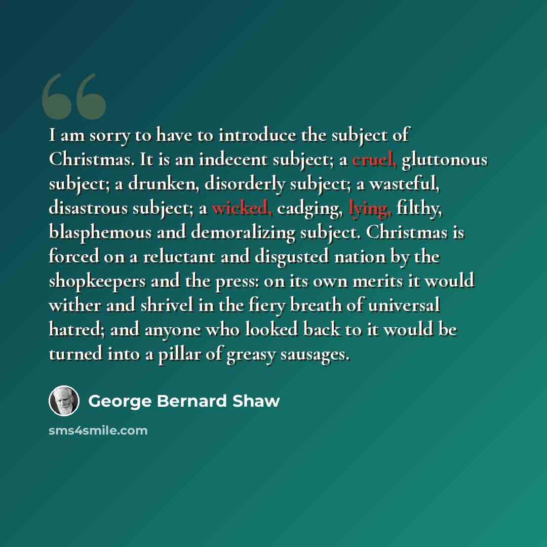 “I am sorry to have to introduce the subject of Christmas. It is an indecent subject; a cruel, gluttonous subject; a drunken, disorderly subject; a wasteful, disastrous subject; a wicked, cadging, lying, filthy, blasphemous and demoralizing subject. Christmas is forced on a reluctant and disgusted…” quote by George Bernard Shaw