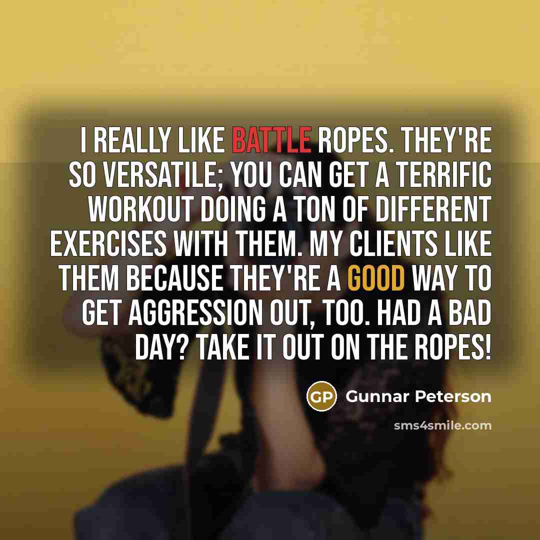 “I really like battle ropes. They're so versatile; you can get a terrific workout doing a ton of different exercises with them. My clients like them because they're a good way to get aggression out, too. Had a bad day? Take it out on the ropes!” quote by Gunnar Peterson