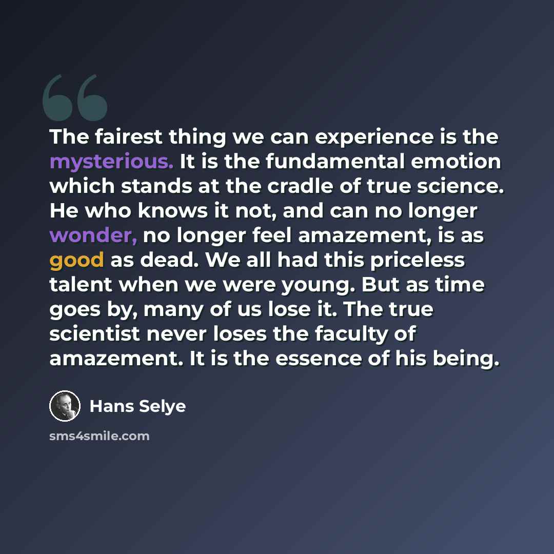 “The fairest thing we can experience is the mysterious. It is the fundamental emotion which stands at the cradle of true science. He who knows it not, and can no longer wonder, no longer feel amazement, is as good as dead. We all had this priceless talent when we were young. But as time goes by…” quote by Hans Selye
