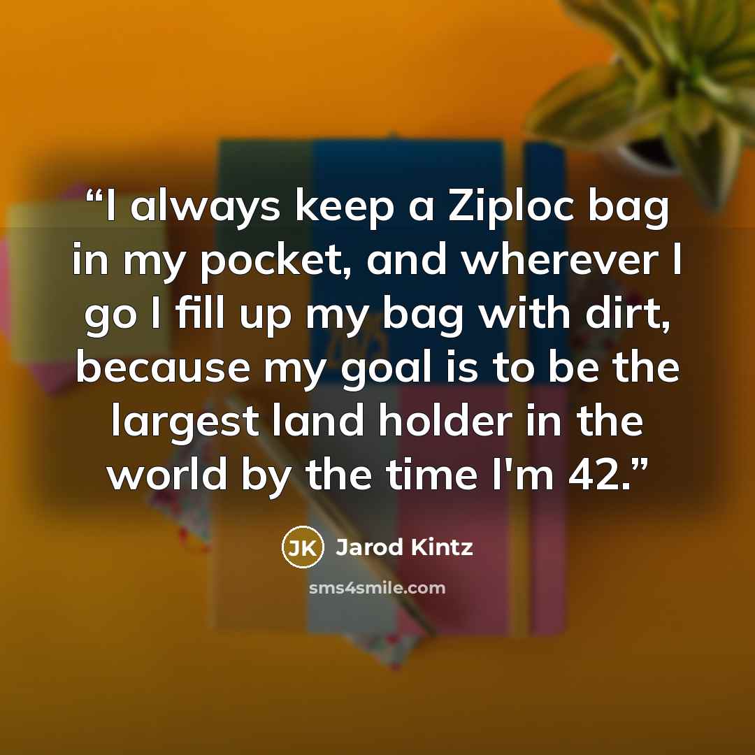 “I always keep a Ziploc bag in my pocket, and wherever I go I fill up my bag with dirt, because my goal is to be the largest land holder in the world by the time I'm 42.” quote by Jarod Kintz