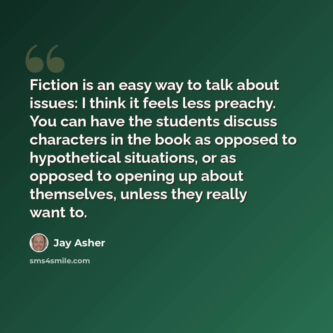 “Fiction is an easy way to talk about issues: I think it feels less preachy. You can have the students discuss characters in the book as opposed to hypothetical situations, or as opposed to opening up about themselves, unless they really want to.” quote by Jay Asher