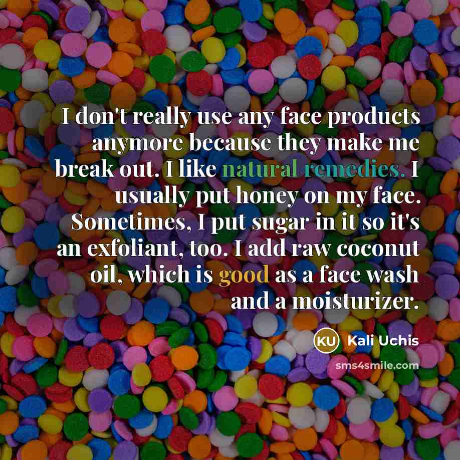 “I don't really use any face products anymore because they make me break out. I like natural remedies. I usually put honey on my face. Sometimes, I put sugar in it so it's an exfoliant, too. I add raw coconut oil, which is good as a face wash and a moisturizer.” quote by Kali Uchis