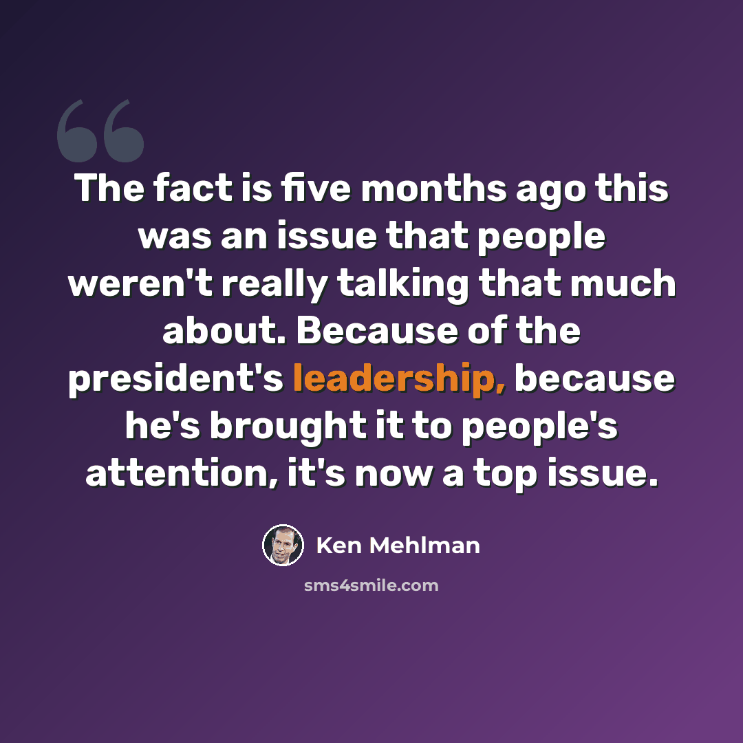 “The fact is five months ago this was an issue that people weren't really talking that much about. Because of the president's leadership, because he's brought it to people's attention, it's now a top issue.” quote by Ken Mehlman