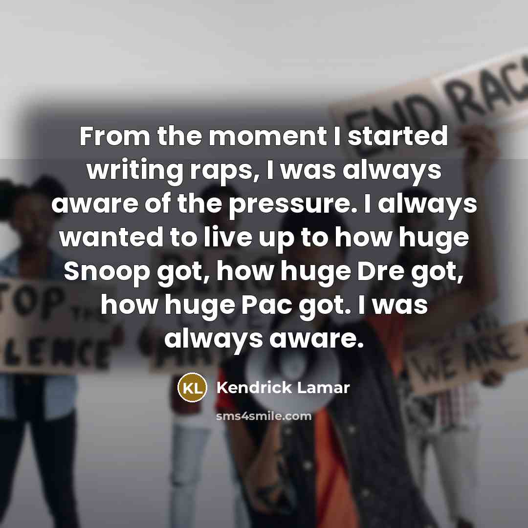 “From the moment I started writing raps, I was always aware of the pressure. I always wanted to live up to how huge Snoop got, how huge Dre got, how huge Pac got. I was always aware.” quote by Kendrick Lamar
