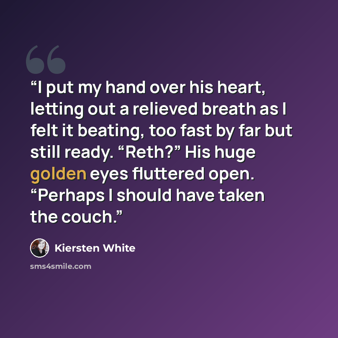 “I put my hand over his heart, letting out a relieved breath as I felt it beating, too fast by far but still ready. “Reth?” His huge golden eyes fluttered open. “Perhaps I should have taken the couch.” quote by Kiersten White