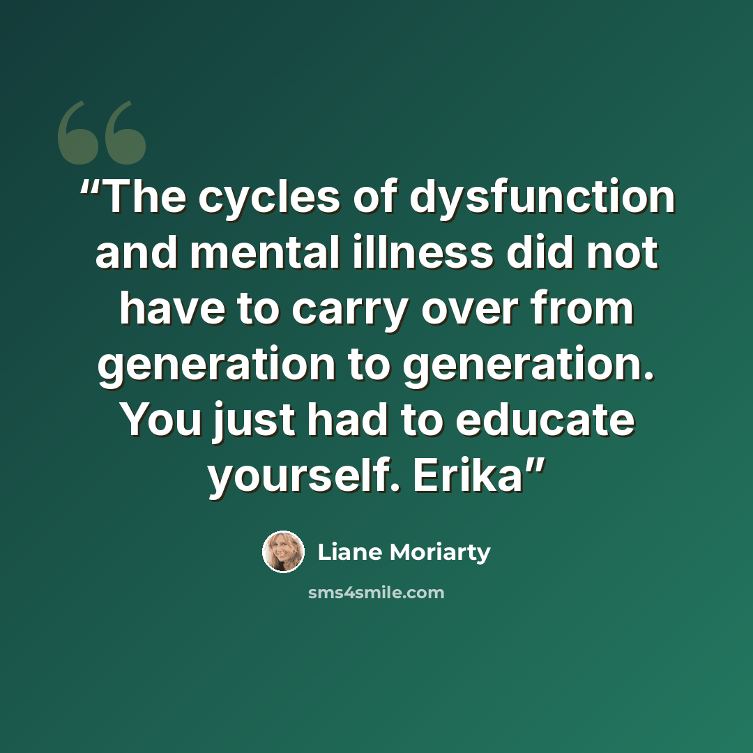 “The cycles of dysfunction and mental illness did not have to carry over from generation to generation. You just had to educate yourself. Erika” quote by Liane Moriarty
