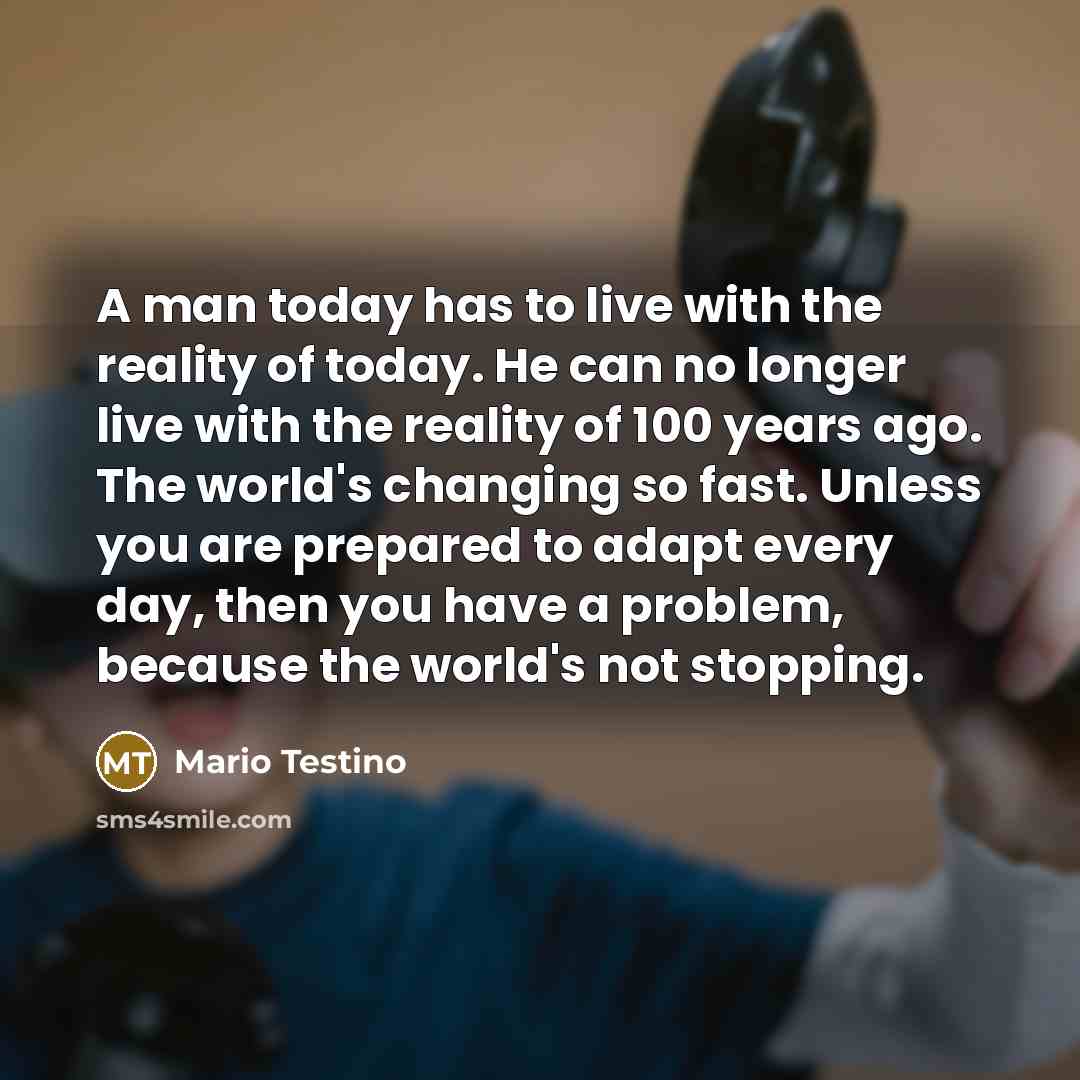 “A man today has to live with the reality of today. He can no longer live with the reality of 100 years ago. The world's changing so fast. Unless you are prepared to adapt every day, then you have a problem, because the world's not stopping.” quote by Mario Testino