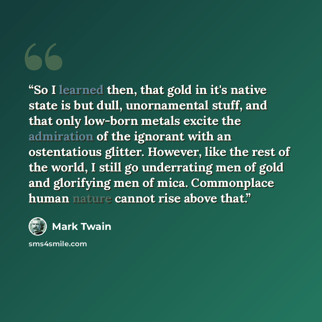 “So I learned then, that gold in it's native state is but dull, unornamental stuff, and that only low-born metals excite the admiration of the ignorant with an ostentatious glitter. However, like the rest of the world, I still go underrating men of gold and glorifying men of mica. Commonplace human…” quote by Mark Twain