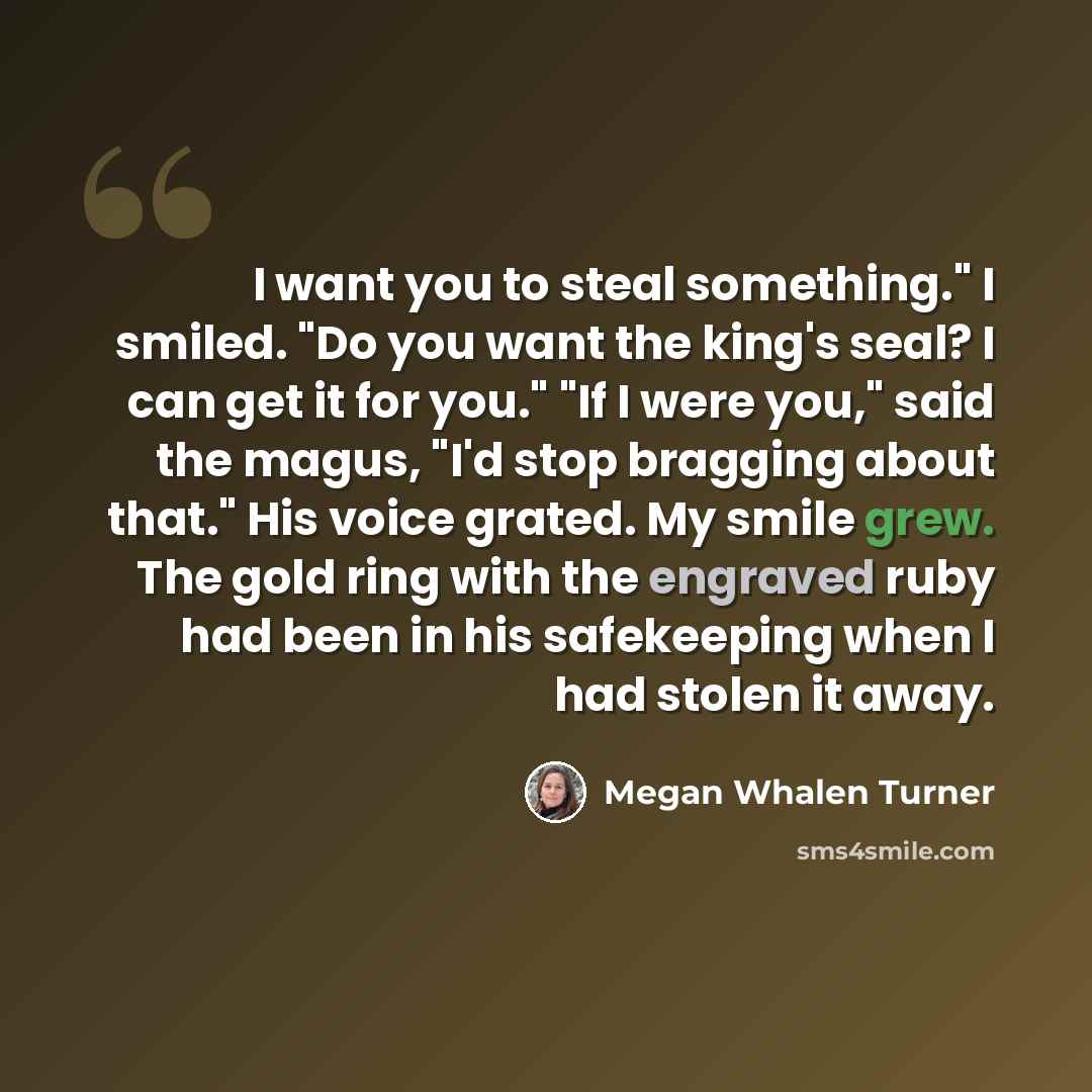 “I want you to steal something." I smiled. "Do you want the king's seal? I can get it for you." "If I were you," said the magus, "I'd stop bragging about that." His voice grated. My smile grew. The gold ring with the engraved ruby had been in his safekeeping when I had stolen it away.” quote by Megan Whalen Turner