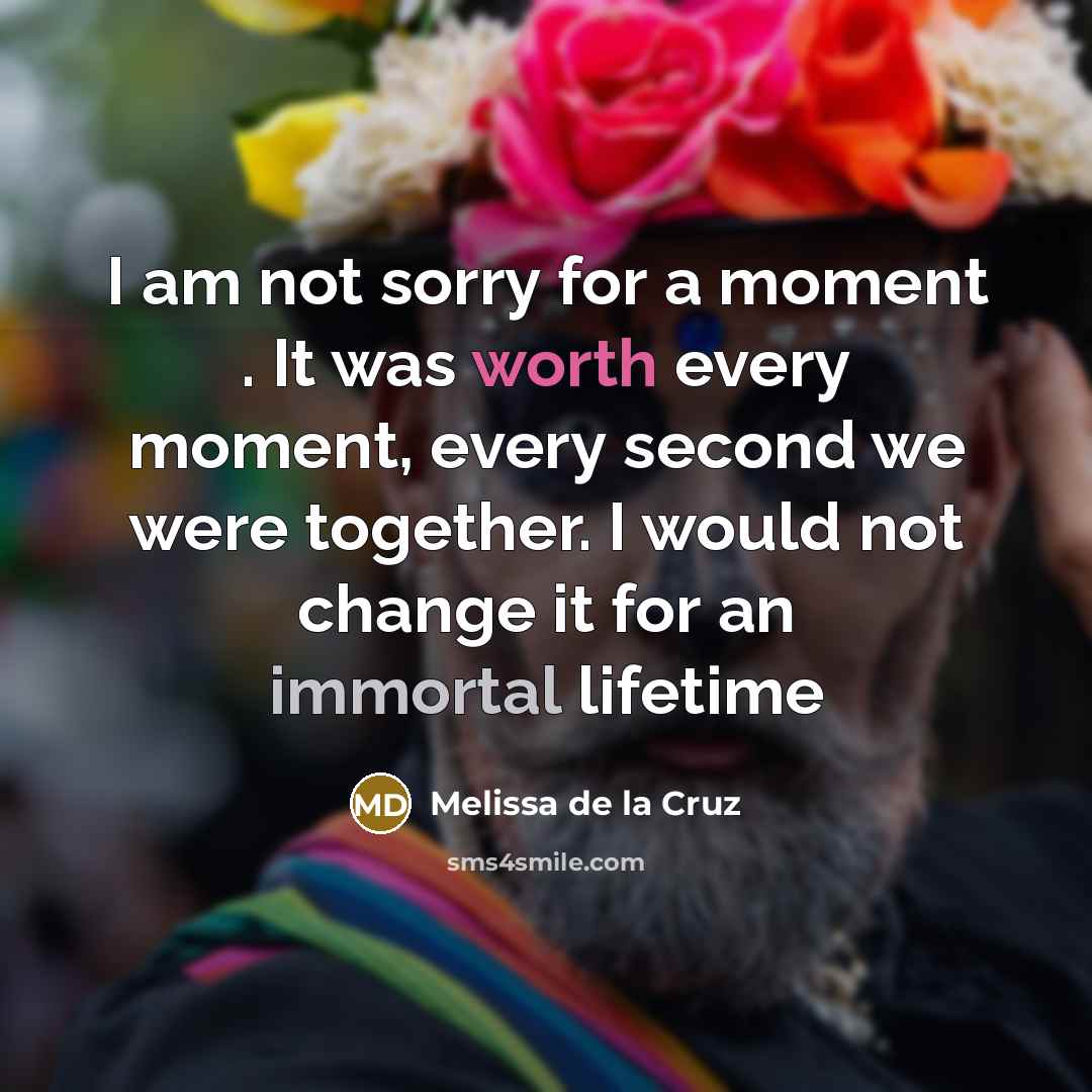 “I am not sorry for a moment . It was worth every moment, every second we were together. I would not change it for an immortal lifetime” quote by Melissa de la Cruz