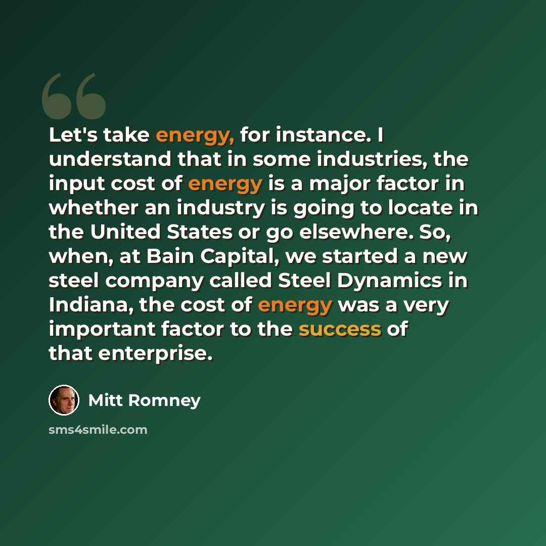 “Let's take energy, for instance. I understand that in some industries, the input cost of energy is a major factor in whether an industry is going to locate in the United States or go elsewhere. So, when, at Bain Capital, we started a new steel company called Steel Dynamics in Indiana, the cost of…” quote by Mitt Romney