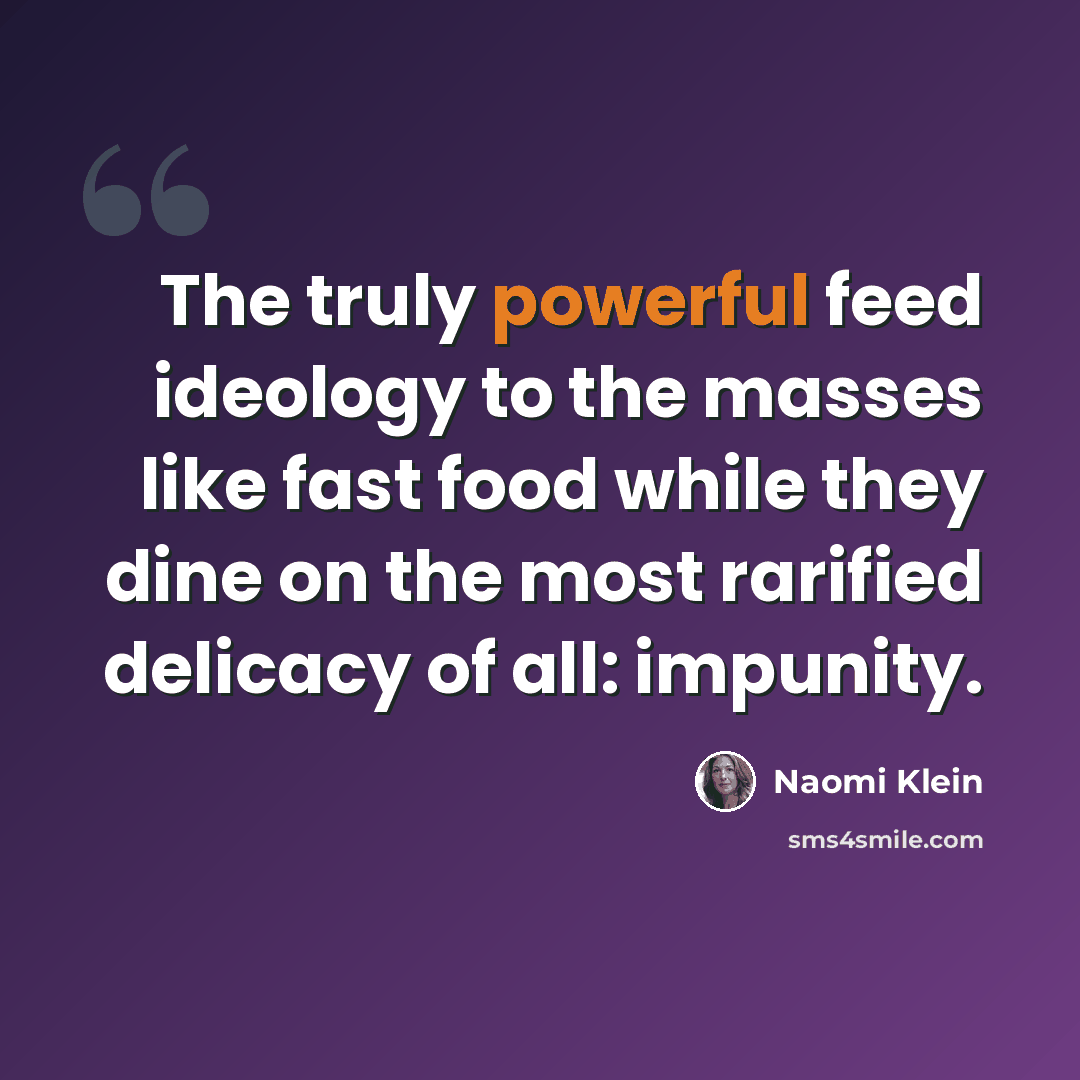 “The truly powerful feed ideology to the masses like fast food while they dine on the most rarified delicacy of all: impunity.” quote by Naomi Klein