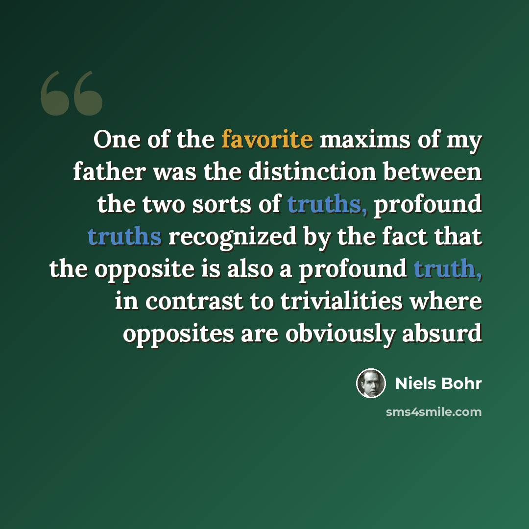 “One of the favorite maxims of my father was the distinction between the two sorts of truths, profound truths recognized by the fact that the opposite is also a profound truth, in contrast to trivialities where opposites are obviously absurd” quote by Niels Bohr
