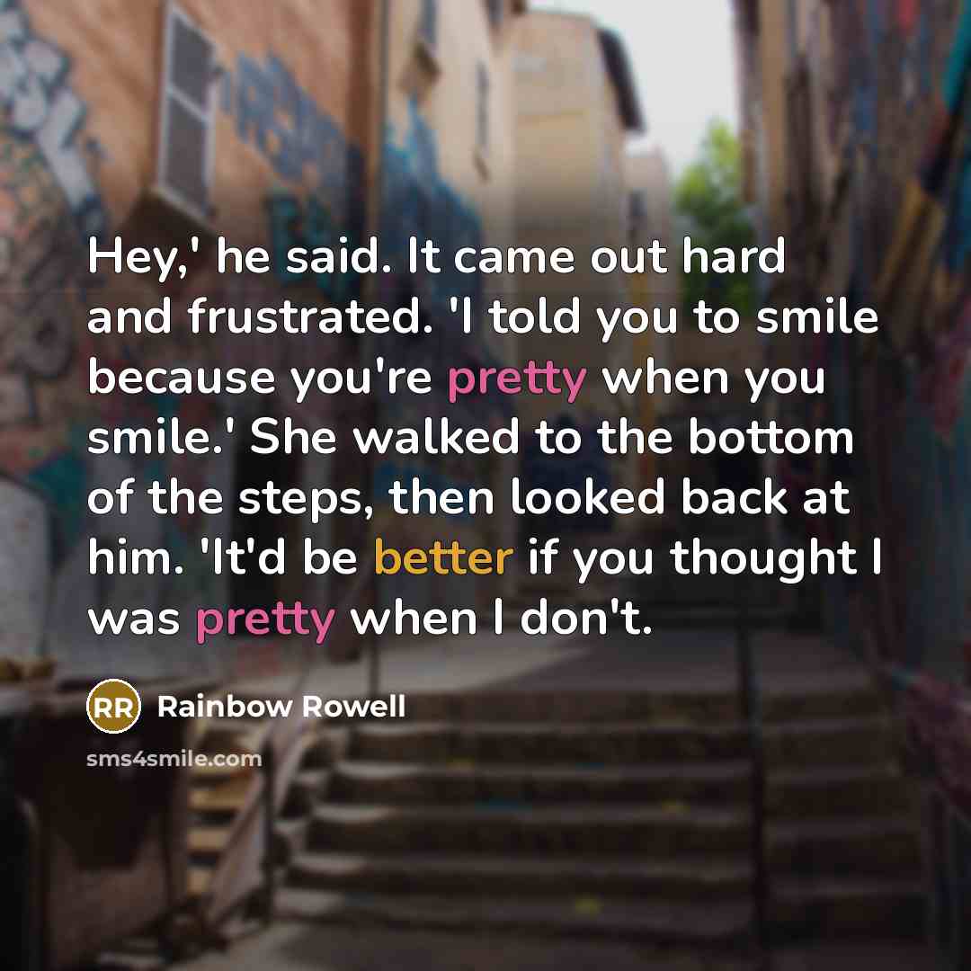 “Hey,' he said. It came out hard and frustrated. 'I told you to smile because you're pretty when you smile.' She walked to the bottom of the steps, then looked back at him. 'It'd be better if you thought I was pretty when I don't.” quote by Rainbow Rowell