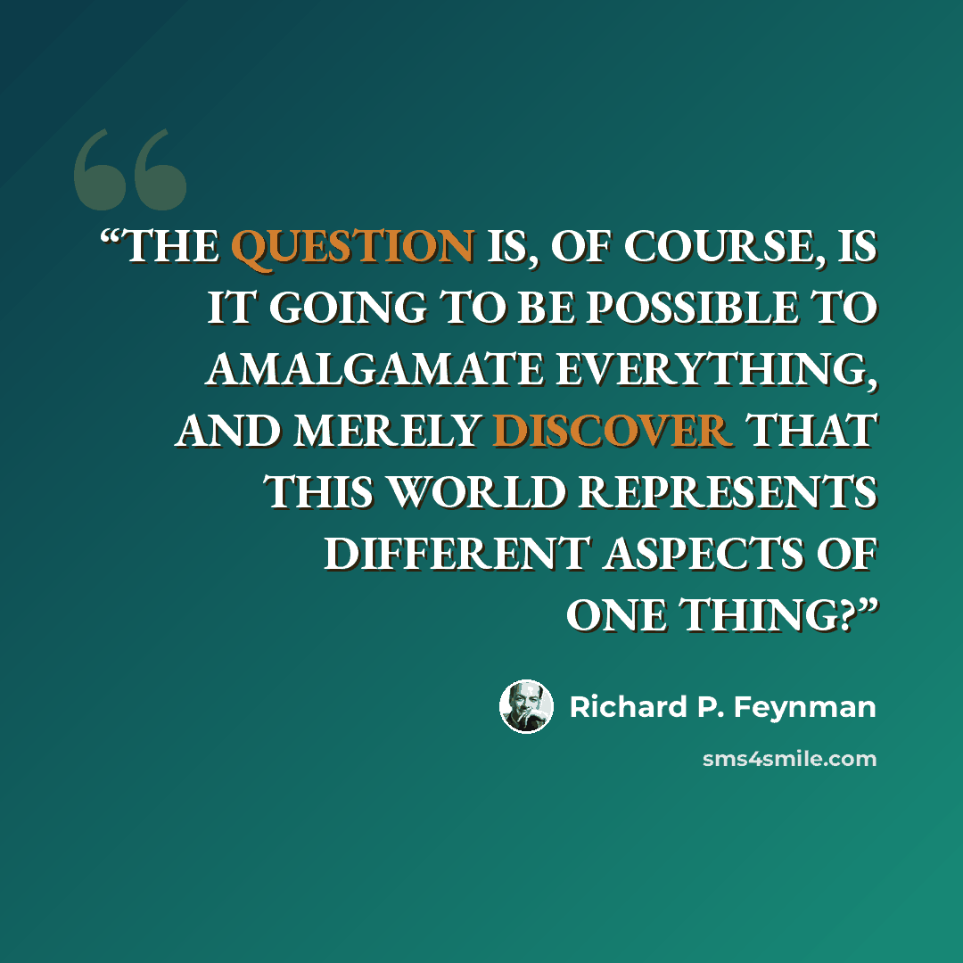 “THE QUESTION IS, OF COURSE, IS IT GOING TO BE POSSIBLE TO AMALGAMATE EVERYTHING, AND MERELY DISCOVER THAT THIS WORLD REPRESENTS DIFFERENT ASPECTS OF ONE THING?” quote by Richard P. Feynman
