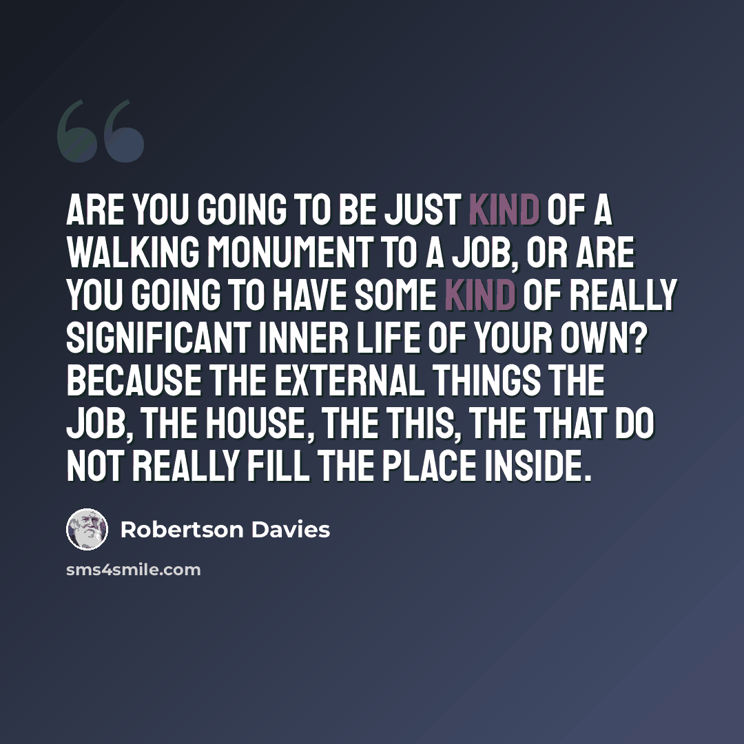 “Are you going to be just kind of a walking monument to a job, or are you going to have some kind of really significant inner life of your own? Because the external things the job, the house, the this, the that do not really fill the place inside.” quote by Robertson Davies