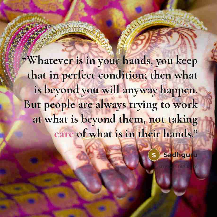 “Whatever is in your hands, you keep that in perfect condition; then what is beyond you will anyway happen. But people are always trying to work at what is beyond them, not taking care of what is in their hands.” quote by Sadhguru