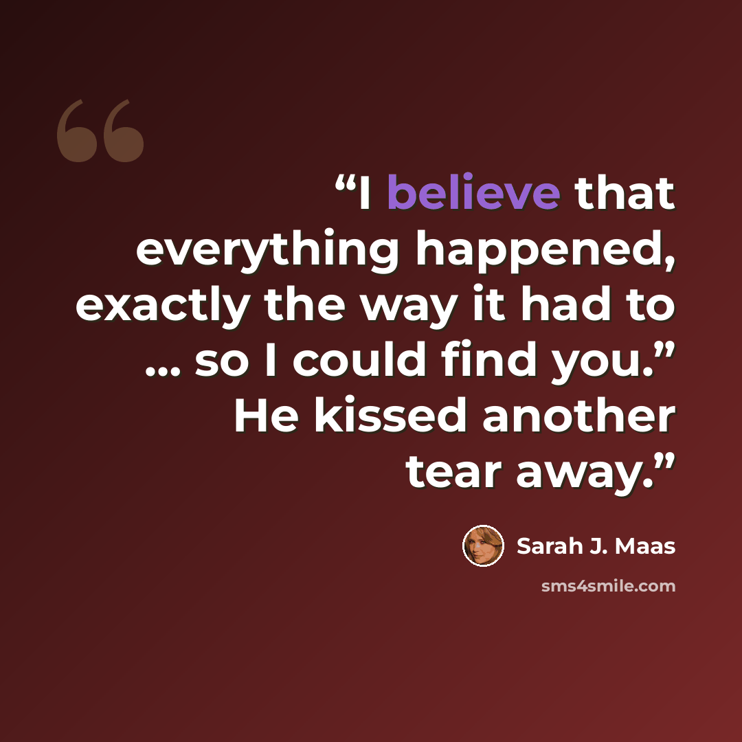 “I believe that everything happened, exactly the way it had to … so I could find you.” He kissed another tear away.” quote by Sarah J. Maas