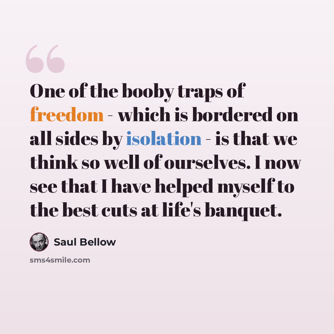 “One of the booby traps of freedom - which is bordered on all sides by isolation - is that we think so well of ourselves. I now see that I have helped myself to the best cuts at life's banquet.” quote by Saul Bellow
