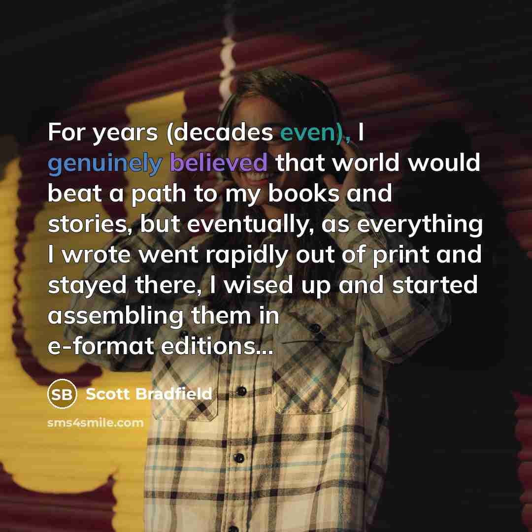 “For years (decades even), I genuinely believed that world would beat a path to my books and stories, but eventually, as everything I wrote went rapidly out of print and stayed there, I wised up and started assembling them in e-format editions...” quote by Scott Bradfield