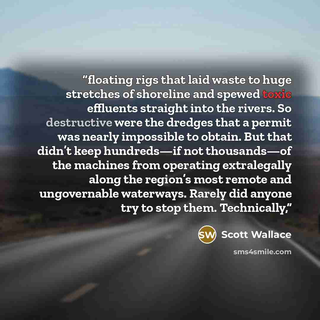 “floating rigs that laid waste to huge stretches of shoreline and spewed toxic effluents straight into the rivers. So destructive were the dredges that a permit was nearly impossible to obtain. But that didn’t keep hundreds—if not thousands—of the machines from operating extralegally along the…” quote by Scott Wallace