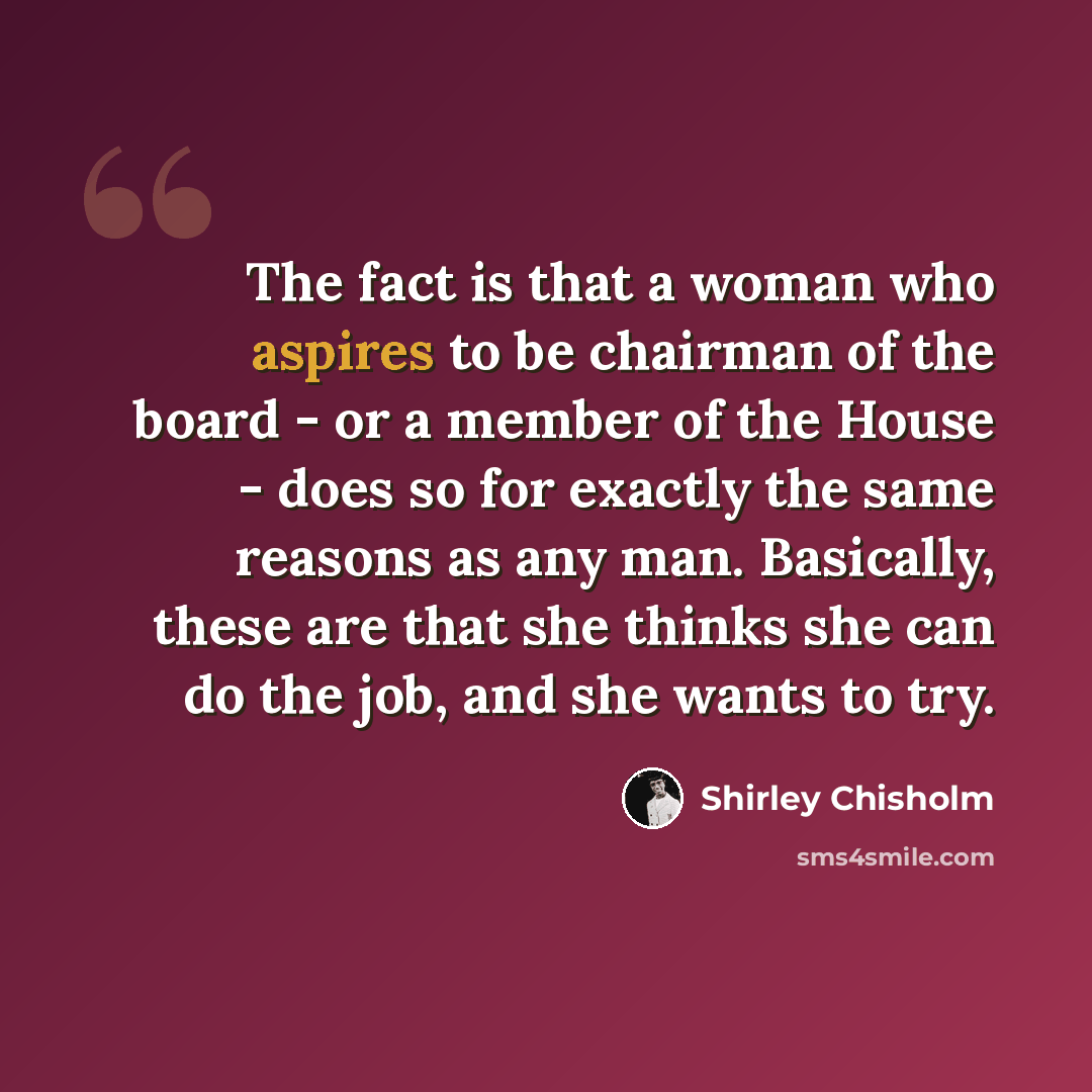 “The fact is that a woman who aspires to be chairman of the board - or a member of the House - does so for exactly the same reasons as any man. Basically, these are that she thinks she can do the job, and she wants to try.” quote by Shirley Chisholm