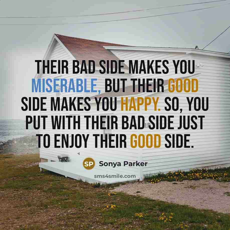 “Their bad side makes you miserable, but their good side makes you happy. So, you put with their bad side just to enjoy their good side.” quote by SONYA PARKER