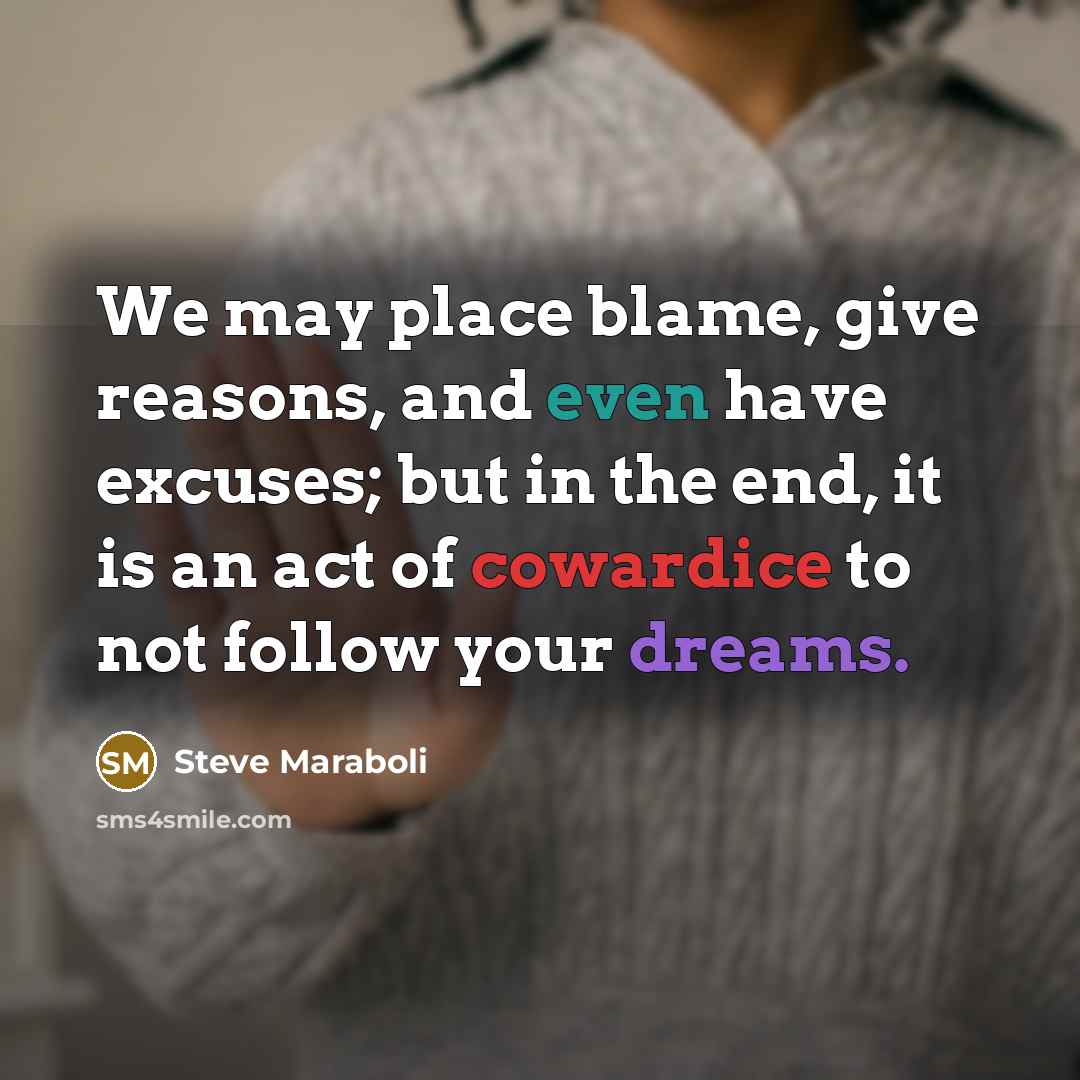 “We may place blame, give reasons, and even have excuses; but in the end, it is an act of cowardice to not follow your dreams.” quote by Steve Maraboli