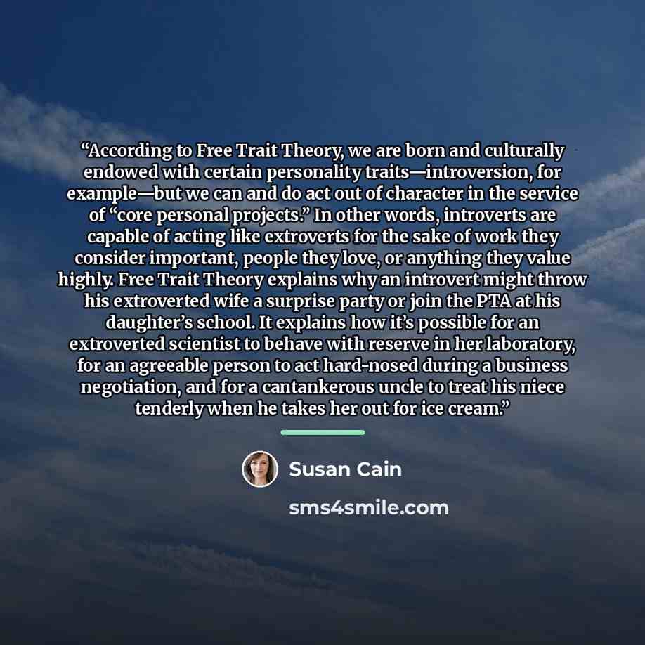 “According to Free Trait Theory, we are born and culturally endowed with certain personality traits—introversion, for example—but we can and do act out of character in the service of “core personal projects.” In other words, introverts are capable of acting like extroverts for the sake of work they…” quote by Susan Cain