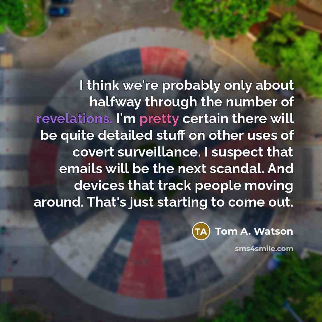“I think we're probably only about halfway through the number of revelations. I'm pretty certain there will be quite detailed stuff on other uses of covert surveillance. I suspect that emails will be the next scandal. And devices that track people moving around. That's just starting to come out.” quote by Tom A. Watson