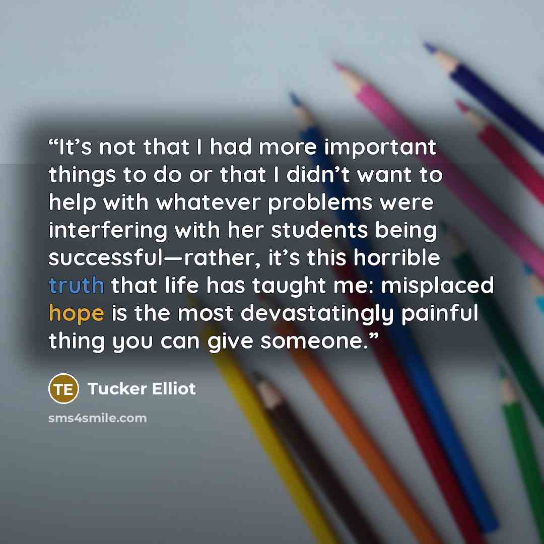 “It’s not that I had more important things to do or that I didn’t want to help with whatever problems were interfering with her students being successful—rather, it’s this horrible truth that life has taught me: misplaced hope is the most devastatingly painful thing you can give someone.” quote by Tucker Elliot