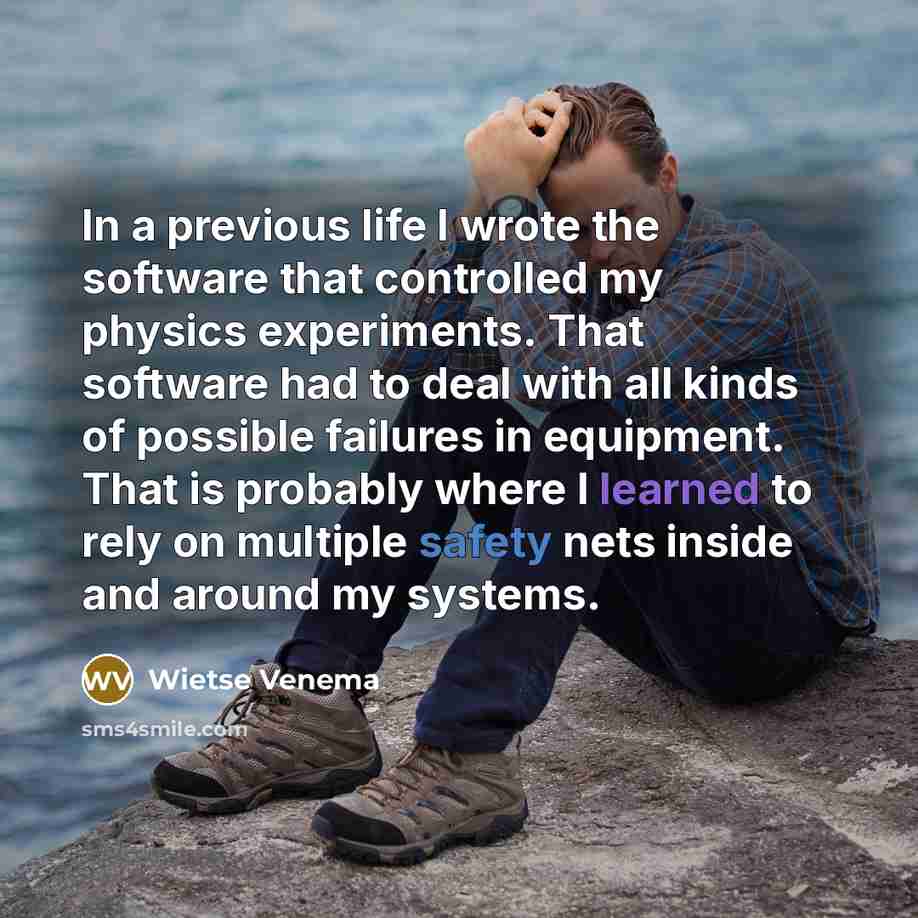 “In a previous life I wrote the software that controlled my physics experiments. That software had to deal with all kinds of possible failures in equipment. That is probably where I learned to rely on multiple safety nets inside and around my systems.” quote by Wietse Venema