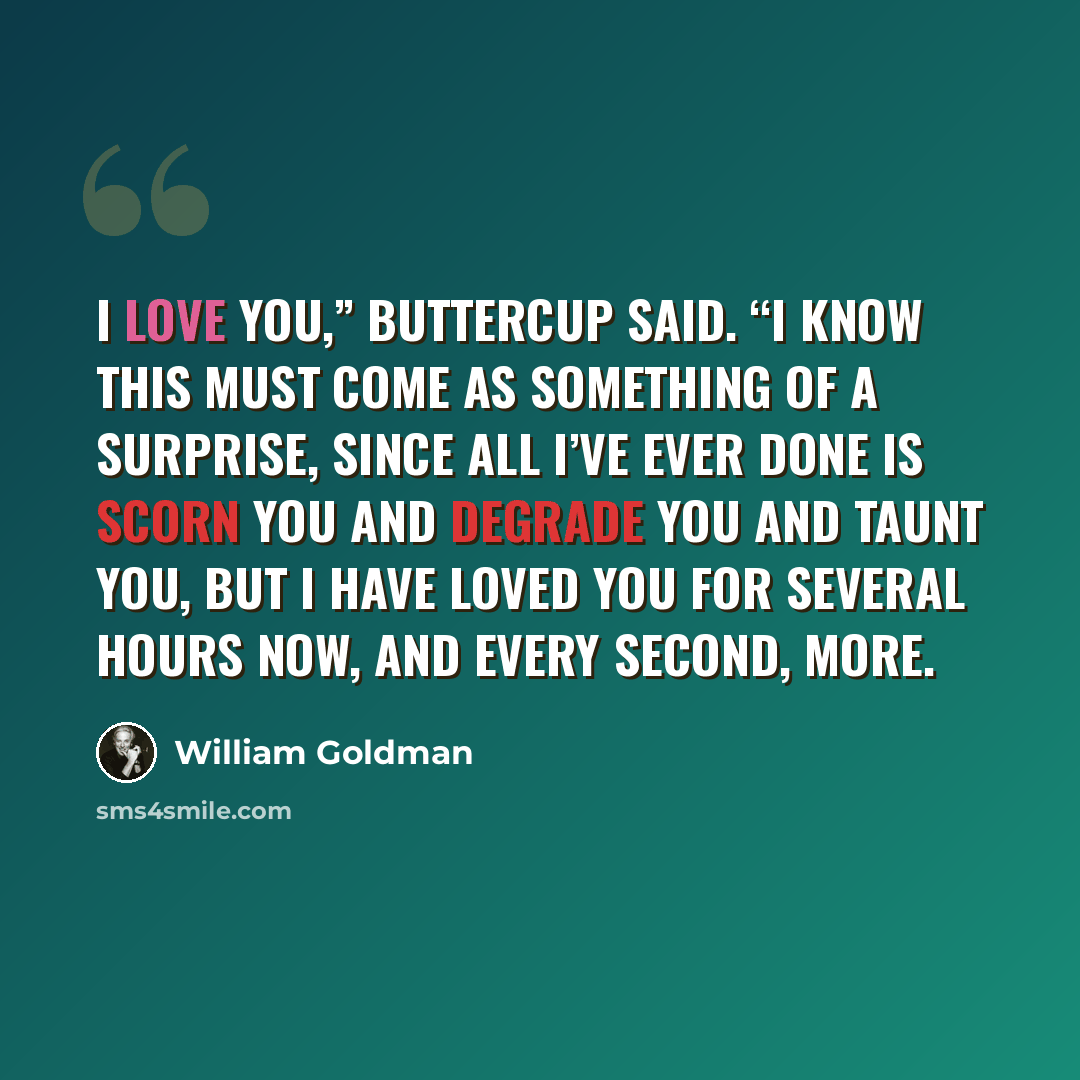 “I love you,” Buttercup said. “I know this must come as something of a surprise, since all I’ve ever done is scorn you and degrade you and taunt you, but I have loved you for several hours now, and every second, more.” quote by William Goldman