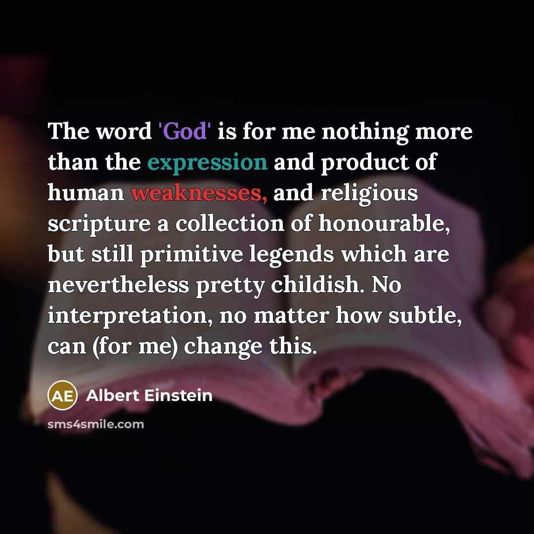 “The word 'God' is for me nothing more than the expression and product of human weaknesses, and religious scripture a collection of honourable, but still primitive legends which are nevertheless pretty childish. No interpretation, no matter how subtle, can (for me) change this.” quote by Albert Einstein