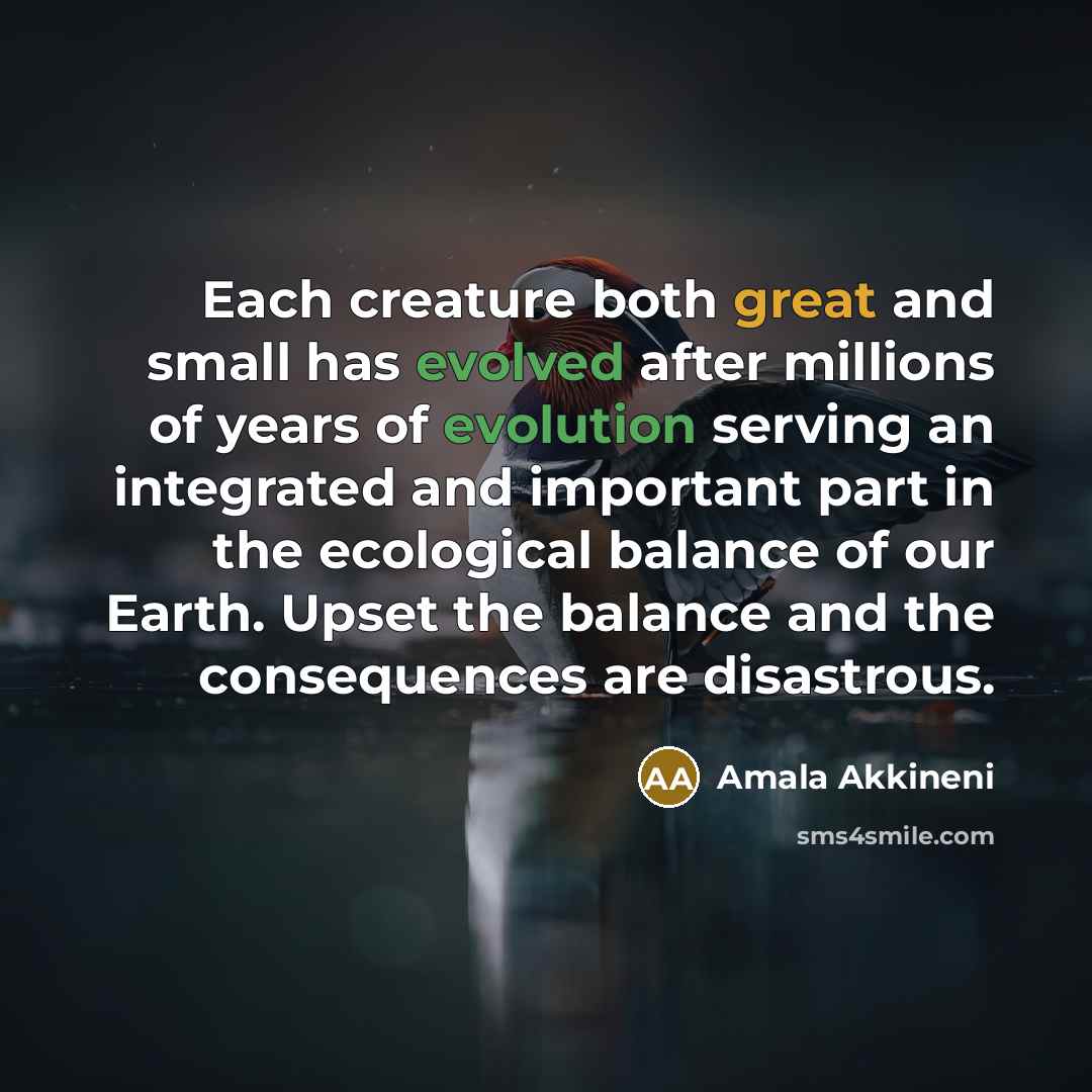 “Each creature both great and small has evolved after millions of years of evolution serving an integrated and important part in the ecological balance of our Earth. Upset the balance and the consequences are disastrous.” quote by Amala Akkineni