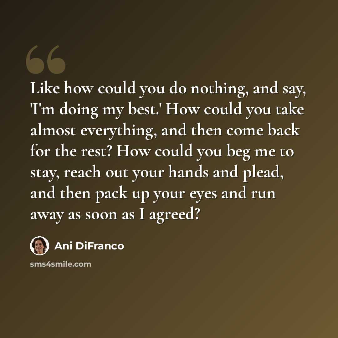 “Like how could you do nothing, and say, 'I'm doing my best.' How could you take almost everything, and then come back for the rest? How could you beg me to stay, reach out your hands and plead, and then pack up your eyes and run away as soon as I agreed?” quote by Ani DiFranco