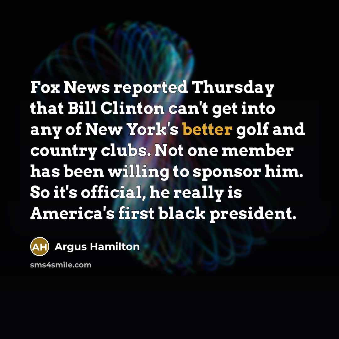 “Fox News reported Thursday that Bill Clinton can't get into any of New York's better golf and country clubs. Not one member has been willing to sponsor him. So it's official, he really is America's first black president.” quote by Argus Hamilton