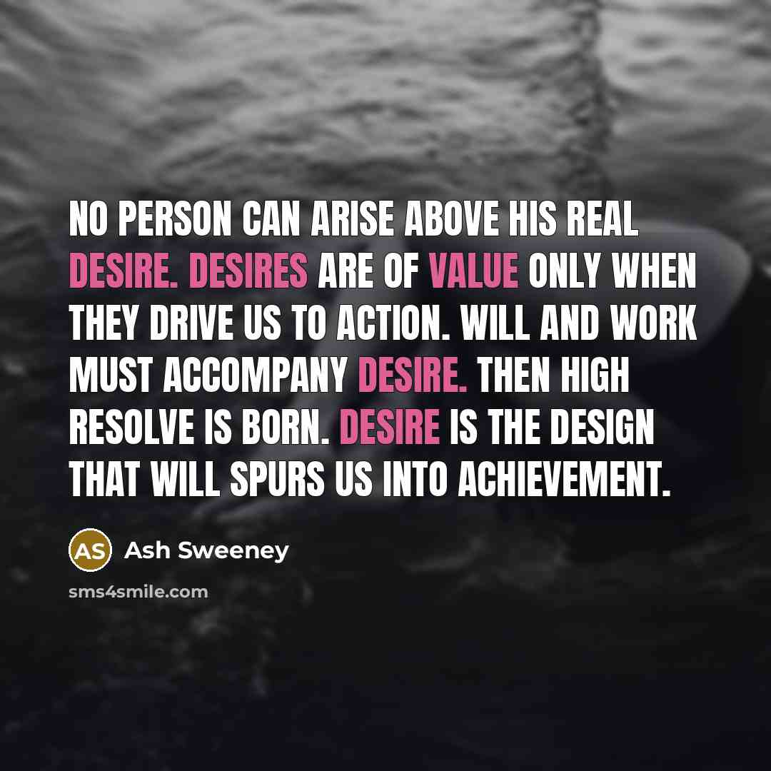 “No person can arise above his real desire. Desires are of value only when they drive us to action. Will and work must accompany desire. Then high resolve is born. Desire is the design that will spurs us into achievement.” quote by Ash Sweeney