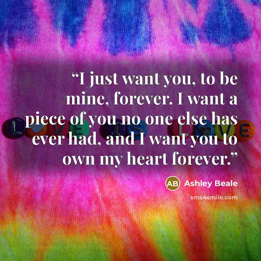 “I just want you, to be mine, forever. I want a piece of you no one else has ever had, and I want you to own my heart forever.” quote by Ashley Beale