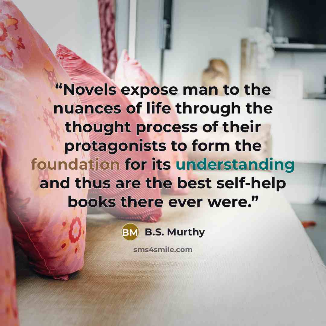 “Novels expose man to the nuances of life through the thought process of their protagonists to form the foundation for its understanding and thus are the best self-help books there ever were.” quote by B.S. Murthy