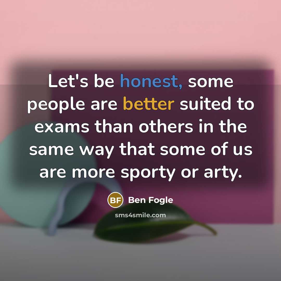 “Let's be honest, some people are better suited to exams than others in the same way that some of us are more sporty or arty.” quote by Ben Fogle