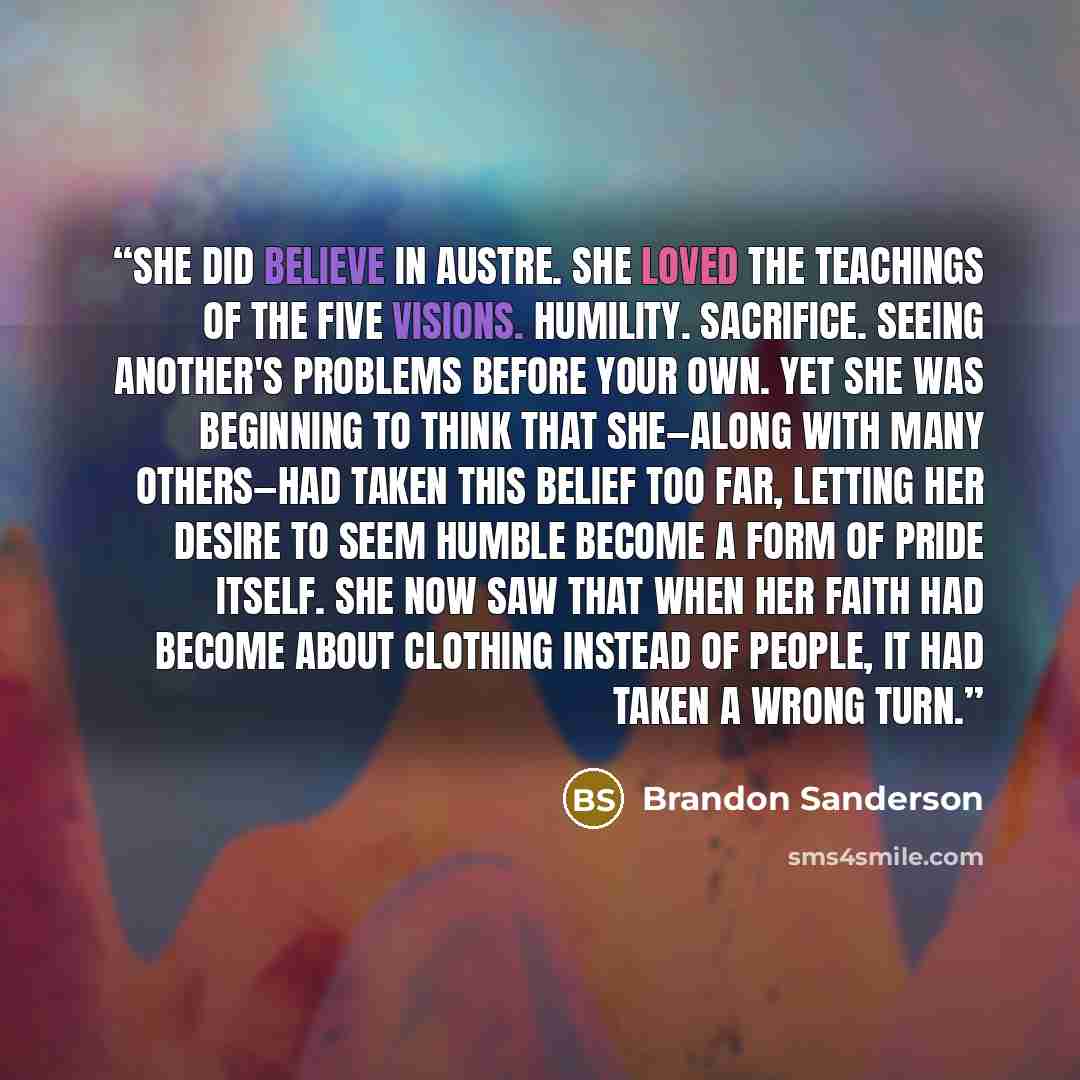 “She did believe in Austre. She loved the teachings of the five Visions. Humility. Sacrifice. Seeing another's problems before your own. Yet she was beginning to think that she—along with many others—had taken this belief too far, letting her desire to seem humble become a form of pride itself. She…” quote by Brandon Sanderson