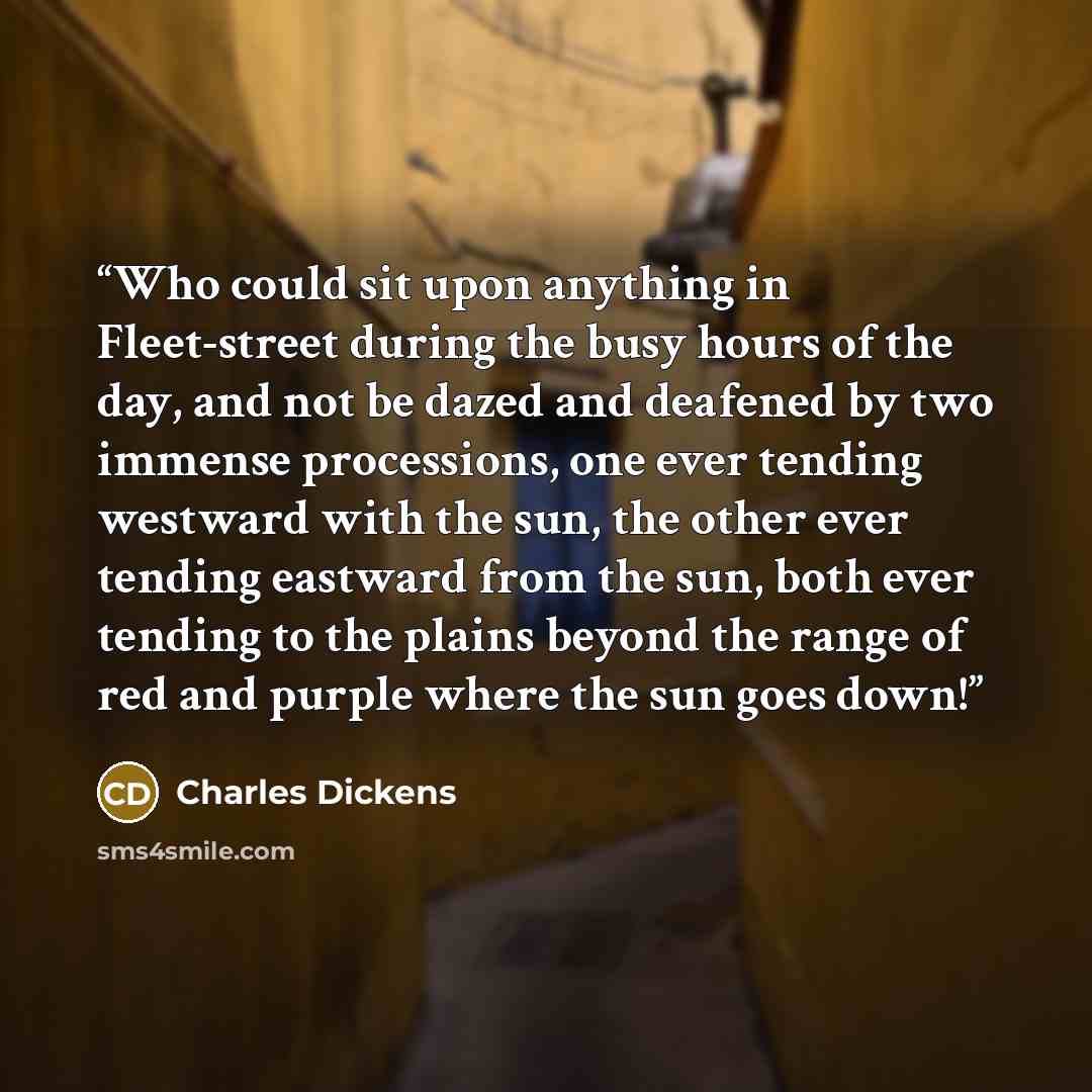 “Who could sit upon anything in Fleet-street during the busy hours of the day, and not be dazed and deafened by two immense processions, one ever tending westward with the sun, the other ever tending eastward from the sun, both ever tending to the plains beyond the range of red and purple where the…” quote by Charles Dickens