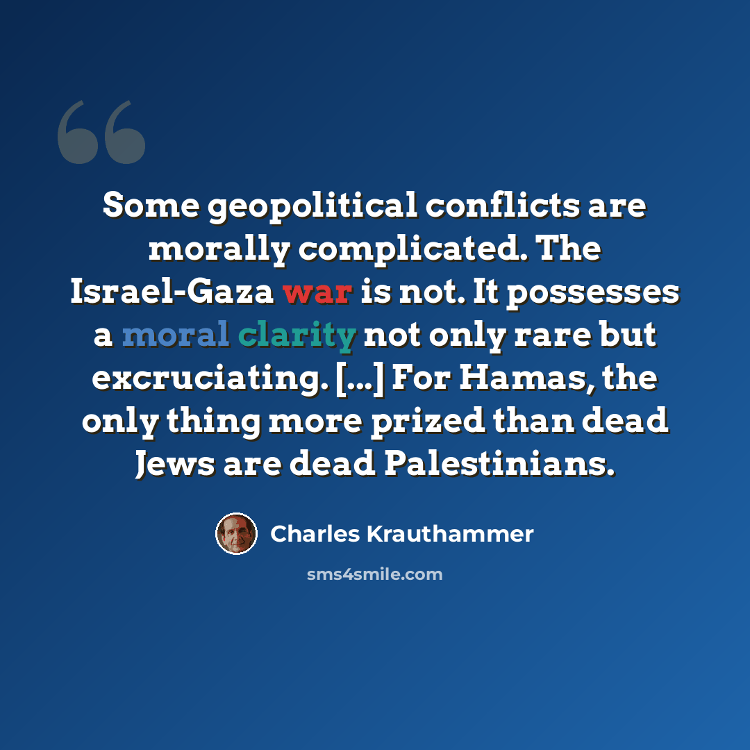 “Some geopolitical conflicts are morally complicated. The Israel-Gaza war is not. It possesses a moral clarity not only rare but excruciating. [...] For Hamas, the only thing more prized than dead Jews are dead Palestinians.” quote by Charles Krauthammer