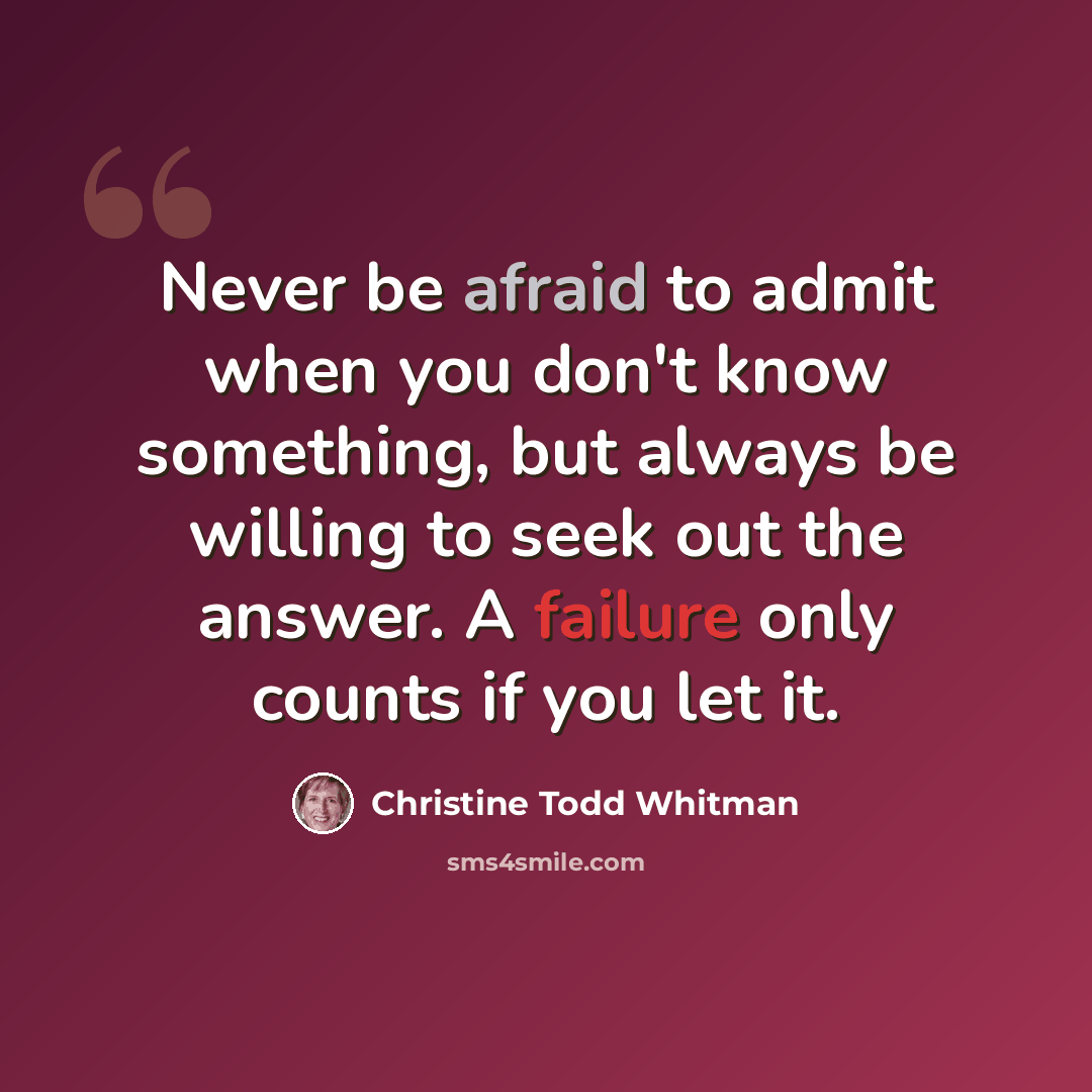 “Never be afraid to admit when you don't know something, but always be willing to seek out the answer. A failure only counts if you let it.” quote by Christine Todd Whitman
