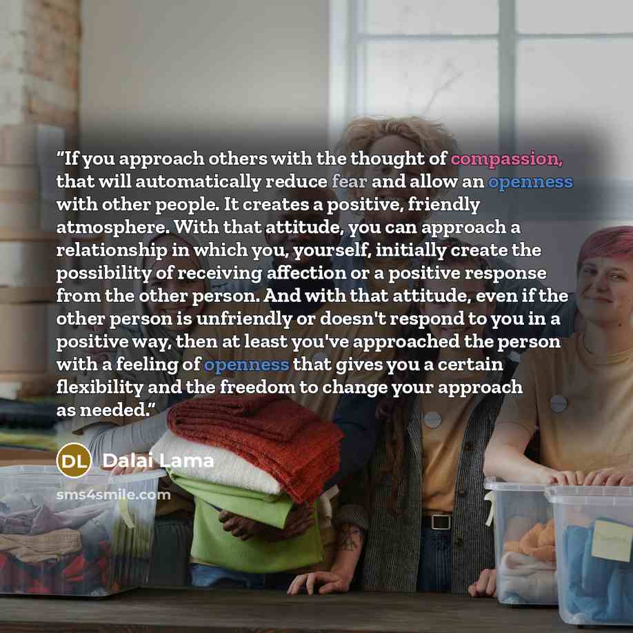 “If you approach others with the thought of compassion, that will automatically reduce fear and allow an openness with other people. It creates a positive, friendly atmosphere. With that attitude, you can approach a relationship in which you, yourself, initially create the possibility of receiving…” quote by Dalai Lama