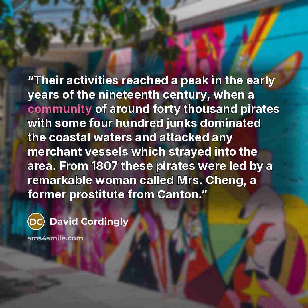 “Their activities reached a peak in the early years of the nineteenth century, when a community of around forty thousand pirates with some four hundred junks dominated the coastal waters and attacked any merchant vessels which strayed into the area. From 1807 these pirates were led by a remarkable…” quote by David Cordingly