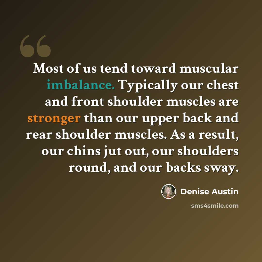 “Most of us tend toward muscular imbalance. Typically our chest and front shoulder muscles are stronger than our upper back and rear shoulder muscles. As a result, our chins jut out, our shoulders round, and our backs sway.” quote by Denise Austin